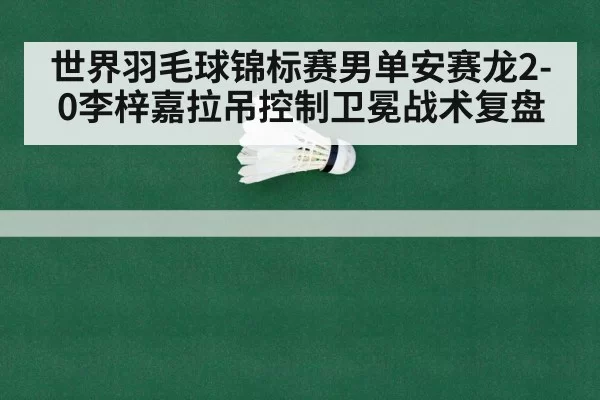 世界羽毛球锦标赛男单安赛龙2-0李梓嘉拉吊控制卫冕战术复盘