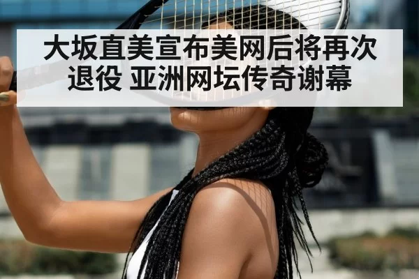 大坂直美宣布美网后将再次退役 亚洲网坛传奇谢幕