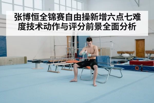 张博恒全锦赛自由操新增六点七难度技术动作与评分前景全面分析