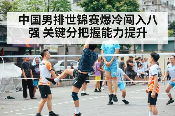中国男排世锦赛爆冷闯入八强 关键分把握能力提升