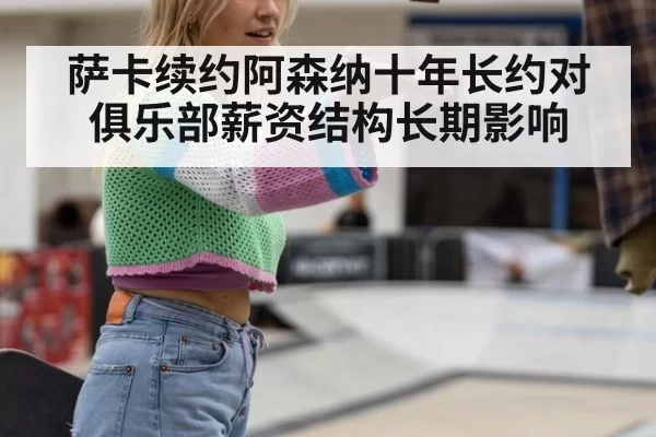 萨卡续约阿森纳十年长约对俱乐部薪资结构长期影响